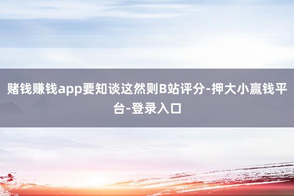 赌钱赚钱app要知谈这然则B站评分-押大小赢钱平台-登录入口