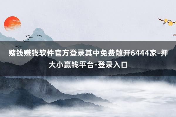 赌钱赚钱软件官方登录其中免费敞开6444家-押大小赢钱平台-登录入口