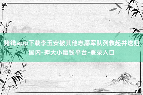 赌钱app下载李玉安被其他志愿军队列救起并送归国内-押大小赢钱平台-登录入口