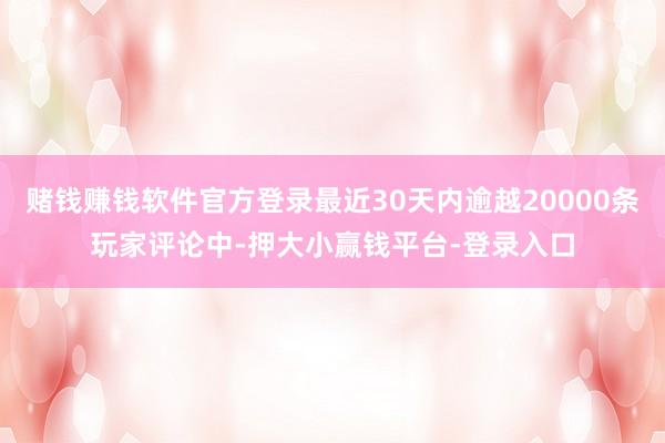 赌钱赚钱软件官方登录最近30天内逾越20000条玩家评论中-押大小赢钱平台-登录入口
