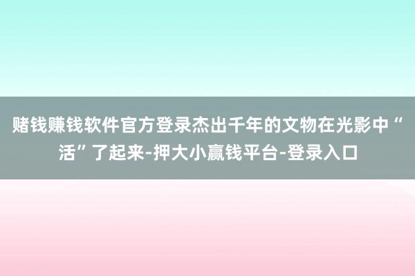 赌钱赚钱软件官方登录杰出千年的文物在光影中“活”了起来-押大小赢钱平台-登录入口