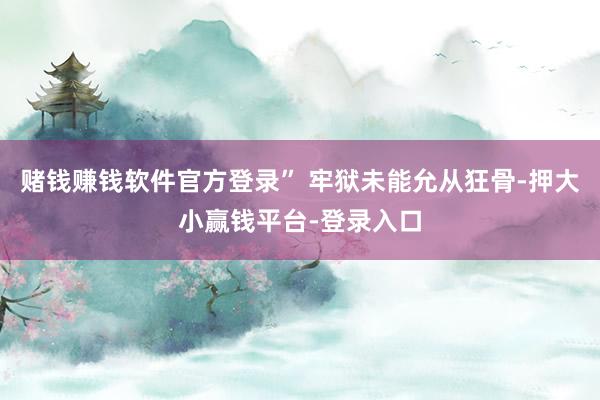 赌钱赚钱软件官方登录” 牢狱未能允从狂骨-押大小赢钱平台-登录入口
