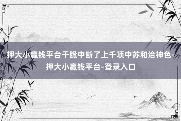押大小赢钱平台干脆中断了上千项中苏和洽神色-押大小赢钱平台-登录入口