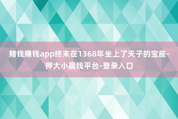 赌钱赚钱app终末在1368年坐上了天子的宝座-押大小赢钱平台-登录入口