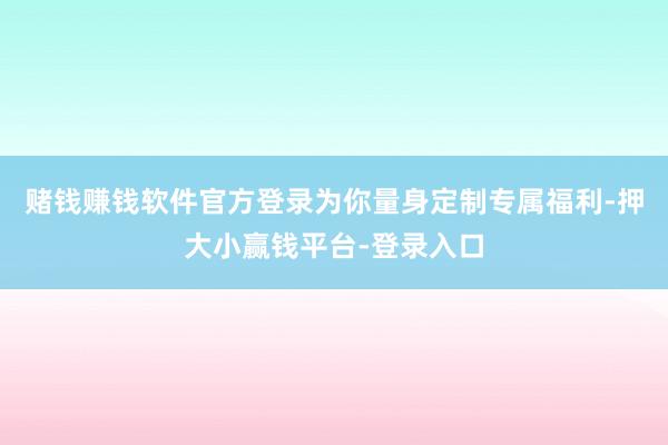 赌钱赚钱软件官方登录为你量身定制专属福利-押大小赢钱平台-登录入口