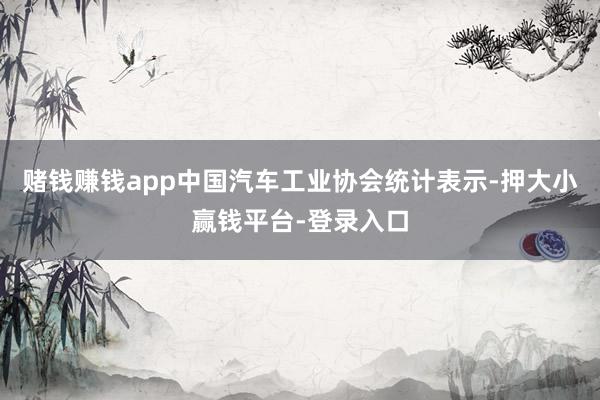 赌钱赚钱app中国汽车工业协会统计表示-押大小赢钱平台-登录入口