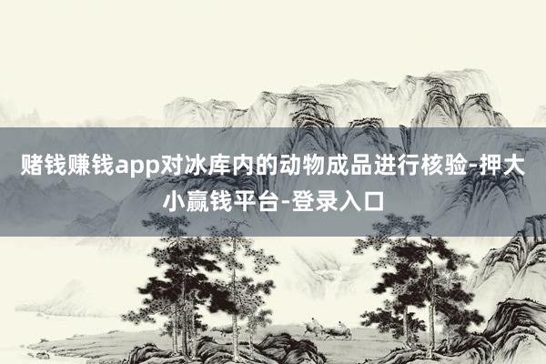 赌钱赚钱app对冰库内的动物成品进行核验-押大小赢钱平台-登录入口