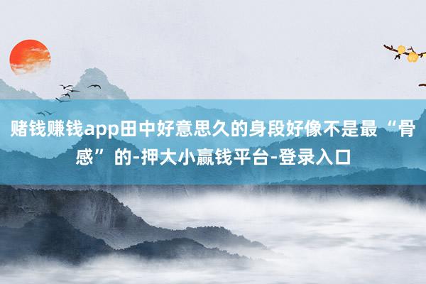 赌钱赚钱app田中好意思久的身段好像不是最 “骨感” 的-押大小赢钱平台-登录入口