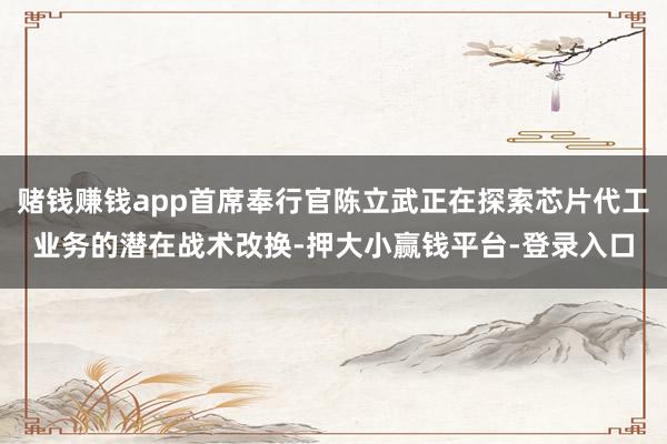 赌钱赚钱app首席奉行官陈立武正在探索芯片代工业务的潜在战术改换-押大小赢钱平台-登录入口
