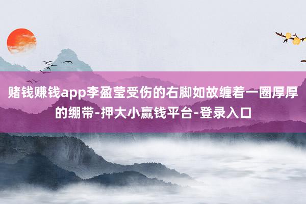 赌钱赚钱app李盈莹受伤的右脚如故缠着一圈厚厚的绷带-押大小赢钱平台-登录入口