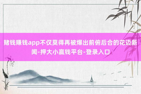 赌钱赚钱app不仅莫得再被爆出前俯后合的花边新闻-押大小赢钱平台-登录入口