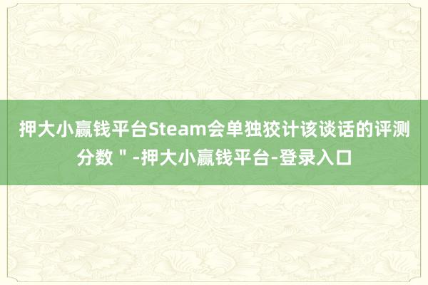 押大小赢钱平台Steam会单独狡计该谈话的评测分数＂-押大小赢钱平台-登录入口