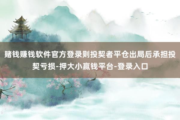 赌钱赚钱软件官方登录则投契者平仓出局后承担投契亏损-押大小赢钱平台-登录入口