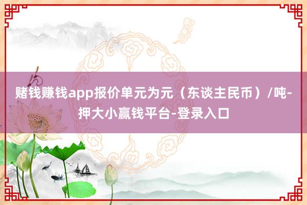 赌钱赚钱app报价单元为元（东谈主民币）/吨-押大小赢钱平台-登录入口