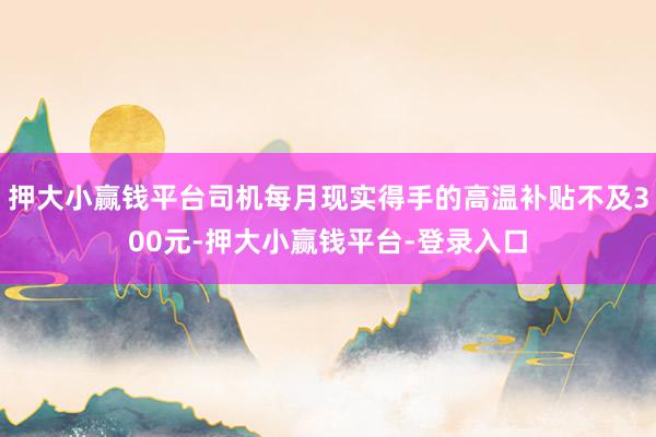 押大小赢钱平台司机每月现实得手的高温补贴不及300元-押大小赢钱平台-登录入口