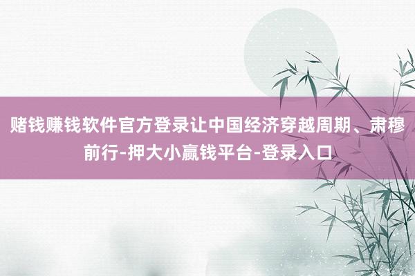 赌钱赚钱软件官方登录让中国经济穿越周期、肃穆前行-押大小赢钱平台-登录入口