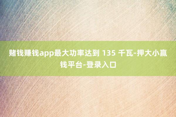 赌钱赚钱app最大功率达到 135 千瓦-押大小赢钱平台-登录入口