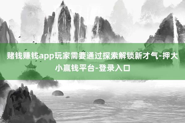 赌钱赚钱app玩家需要通过探索解锁新才气-押大小赢钱平台-登录入口