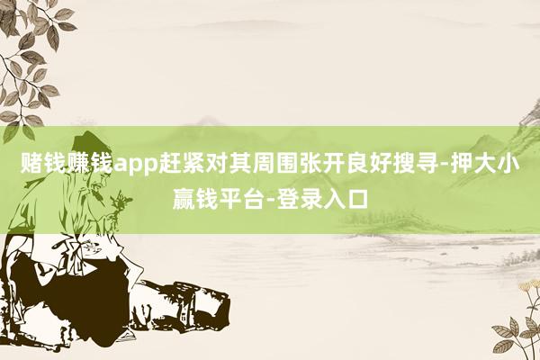 赌钱赚钱app赶紧对其周围张开良好搜寻-押大小赢钱平台-登录入口