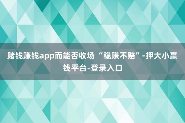 赌钱赚钱app而能否收场 “稳赚不赔”-押大小赢钱平台-登录入口