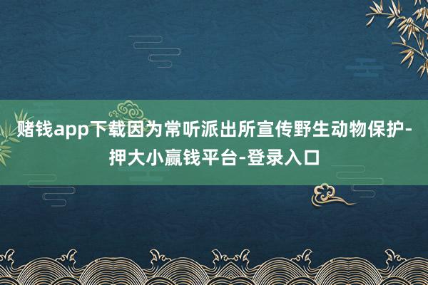 赌钱app下载因为常听派出所宣传野生动物保护-押大小赢钱平台-登录入口