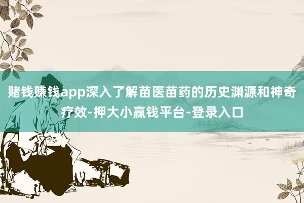 赌钱赚钱app深入了解苗医苗药的历史渊源和神奇疗效-押大小赢钱平台-登录入口