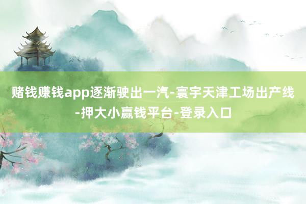 赌钱赚钱app逐渐驶出一汽-寰宇天津工场出产线-押大小赢钱平台-登录入口