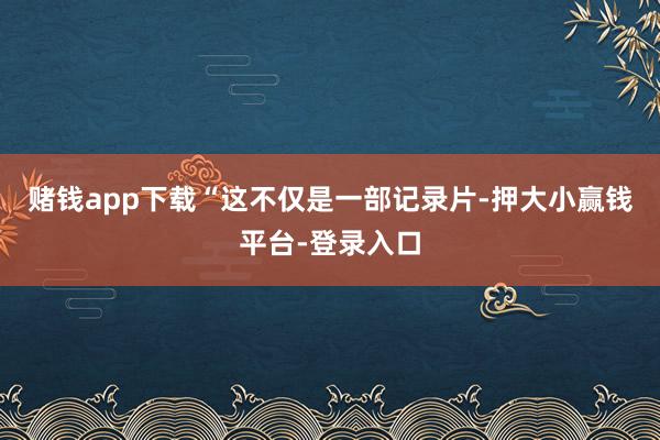 赌钱app下载“这不仅是一部记录片-押大小赢钱平台-登录入口