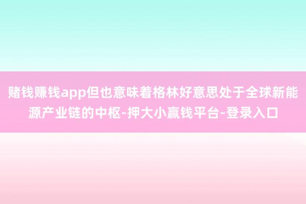 赌钱赚钱app但也意味着格林好意思处于全球新能源产业链的中枢-押大小赢钱平台-登录入口