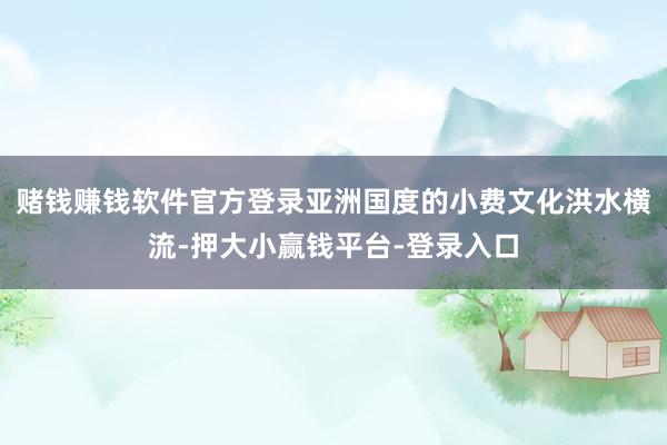 赌钱赚钱软件官方登录亚洲国度的小费文化洪水横流-押大小赢钱平台-登录入口