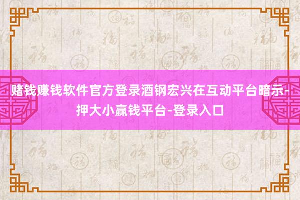 赌钱赚钱软件官方登录酒钢宏兴在互动平台暗示-押大小赢钱平台-登录入口