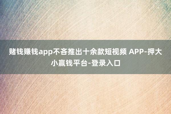 赌钱赚钱app不吝推出十余款短视频 APP-押大小赢钱平台-登录入口