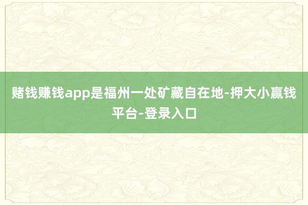 赌钱赚钱app是福州一处矿藏自在地-押大小赢钱平台-登录入口