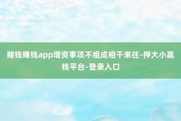 赌钱赚钱app增资事项不组成相干来往-押大小赢钱平台-登录入口