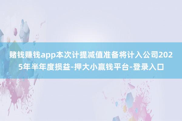 赌钱赚钱app　　本次计提减值准备将计入公司2025年半年度损益-押大小赢钱平台-登录入口
