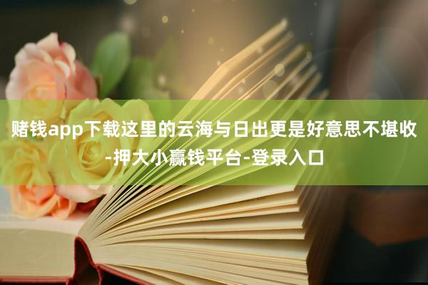 赌钱app下载这里的云海与日出更是好意思不堪收-押大小赢钱平台-登录入口