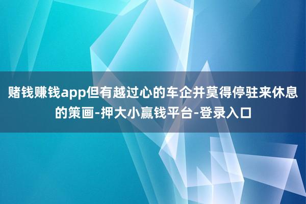 赌钱赚钱app但有越过心的车企并莫得停驻来休息的策画-押大小赢钱平台-登录入口