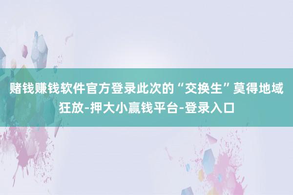赌钱赚钱软件官方登录此次的“交换生”莫得地域狂放-押大小赢钱平台-登录入口
