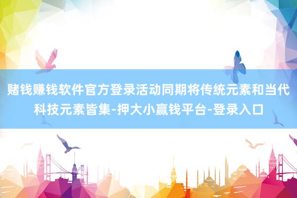 赌钱赚钱软件官方登录活动同期将传统元素和当代科技元素皆集-押大小赢钱平台-登录入口