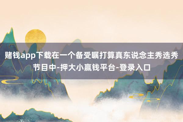 赌钱app下载在一个备受瞩打算真东说念主秀选秀节目中-押大小赢钱平台-登录入口