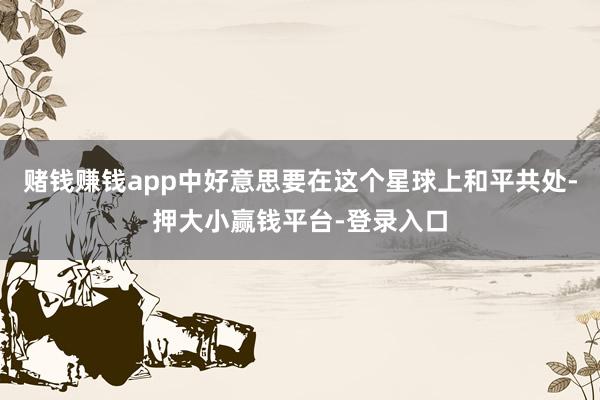 赌钱赚钱app中好意思要在这个星球上和平共处-押大小赢钱平台-登录入口