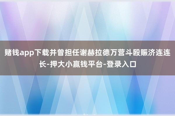 赌钱app下载并曾担任谢赫拉德万营斗殴赈济连连长-押大小赢钱平台-登录入口