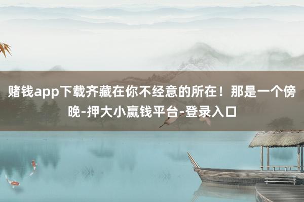 赌钱app下载齐藏在你不经意的所在！那是一个傍晚-押大小赢钱平台-登录入口