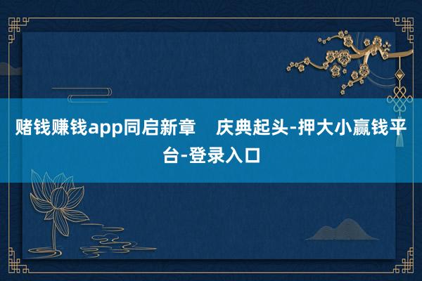 赌钱赚钱app同启新章    庆典起头-押大小赢钱平台-登录入口