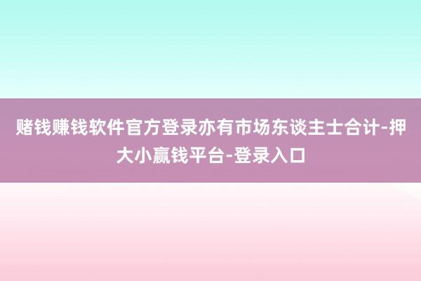 赌钱赚钱软件官方登录　　亦有市场东谈主士合计-押大小赢钱平台-登录入口