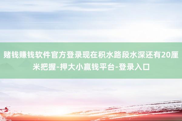 赌钱赚钱软件官方登录现在积水路段水深还有20厘米把握-押大小赢钱平台-登录入口