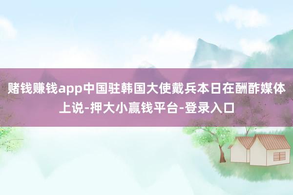 赌钱赚钱app中国驻韩国大使戴兵本日在酬酢媒体上说-押大小赢钱平台-登录入口