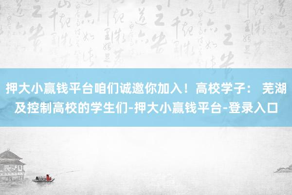 押大小赢钱平台咱们诚邀你加入！高校学子： 芜湖及控制高校的学生们-押大小赢钱平台-登录入口
