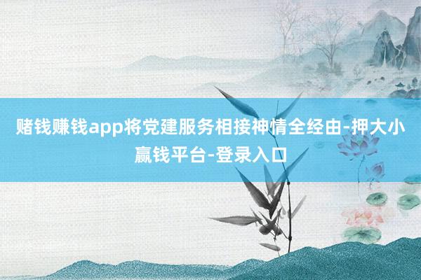 赌钱赚钱app将党建服务相接神情全经由-押大小赢钱平台-登录入口