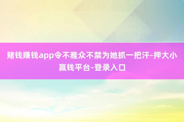 赌钱赚钱app令不雅众不禁为她抓一把汗-押大小赢钱平台-登录入口